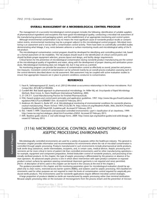 OVERALL MANAGEMENT OF A MICROBIOLOGICAL CONTROL PROGRAM
The management of a successful microbiological control program includes the following: identification of suitable suppliers
of pharmaceutical ingredients and excipients that have good microbiological quality; conducting a microbial risk assessment of
the manufacturing process and packaging system; and the establishment of an appropriate monitoring and control system.
Although environmental contamination is by no means the most significant cause of nonsterile product recalls or contami-
nation events, environmental monitoring may be a program adjunct to the microbiological control program. Microbial moni-
toring is an assessment and is not by itself a contamination control activity. There have been no scientifically controlled studies
demonstrating what linkage, if any, exists between airborne or surface monitoring results and microbiological safety of the fi-
nal product.
The microbiological contamination control program should be developed for identifying and controlling product risk, based
on a formal assessment of risk modalities. The risk analysis should result in the identification of critical control points and
should facilitate proper equipment selection, process layout and design, and facility design requirements.
Critical factors for the prevention of microbiological contamination during nonsterile product manufacturing are the control
of the microbiological quality of ingredients and water, along with the development of proper cleaning and sanitization proce-
dures. Microbiological monitoring does not mitigate risk, but it may serve as a sentinel.
No monitoring program can provide the assurance of contamination control as effectively as sound, proactive and preven-
tive measures. Consistent control of contamination can be achieved mainly by an overall process evaluation assessing each of
the control elements described above via risk assessment. Risk assessment may be coupled with active evaluation studies to
ensure that appropriate measures are in place to prevent conditions conducive to contamination.
REFERENCES
1. Faust K, Sathirapongsasuti JF, Izard J, et al. (2012) Microbial co-occurrence relationships in the human microbiome. PLoS
Comput Biol. 2012;8(7):e1002606.
2. Cundell AM. Risk based approach to pharmaceutical microbiology. In: Miller MJ, ed. Encyclopedia of Rapid Microbiology
Methods. River Grove, IL: Davis Healthcare International Publishing: 2005.
3. 21 CFR 211. Good Manufacturing Practice for Finished Pharmaceuticals.
4. FDA. Hazard analysis and control point principles and application guidelines. 1997. http://www.fda.gov/Food/GuidanceR-
egulation/HACCP/ucm2006801.htm. Accessed 07 February 2013.
5. Anderson AS, Bassett G, Burke MT, et al. Microbiological monitoring of environmental conditions for nonsterile pharma-
ceutical manufacturing. Pharm Technol. 1997;21(3):58–74. http://www.ich.org/fileadmin/Public_Web_Site/ICH_Products/
Guidelines/Quality/Q9/Step4/Q9_Guideline.pdf. Accessed 07 February 2013.
6. ISO. 14644-1:1999. Cleanrooms and associated controlled environments—part I: classification of air cleanliness. 1999.
http://www.iso.org/iso/catalogue_detail.htm?csnumber=25052. Accessed 07 February 2013.
7. ISPE. Baseline guide volume 2: oral solid dosage forms. 2009. http://www.ispe.org/baseline-guides/oral-solid-dosage. Ac-
cessed 07 February 2013.
á1116ñ MICROBIOLOGICAL CONTROL AND MONITORING OF
ASEPTIC PROCESSING ENVIRONMENTS
Microbiologically controlled environments are used for a variety of purposes within the healthcare industry. This general in-
formation chapter provides information and recommendations for environments where the risk of microbial contamination is
controlled through aseptic processing. Products manufactured in such environments include pharmaceutical sterile products,
bulk sterile drug substances, sterile intermediates, excipients, and, in certain cases, medical devices. Aseptic processing envi-
ronments are far more critical in terms of patient risk than controlled environments used for other manufacturing operations—
for example, equipment and component preparation, limited bioburden control of nonsterile products, and processing of ter-
minally sterilized products. In this chapter, the type of aseptic processing is differentiated by the presence or absence of hu-
man operators. An advanced aseptic process is one in which direct intervention with open product containers or exposed
product contact surfaces by operators wearing conventional cleanroom garments is not required and never permitted.
[NOTE—A description of terms used in this chapter can be found in the Glossary at the end of the chapter.]
The guidance provided in this chapter and the monitoring parameters given for microbiological evaluation should be ap-
plied only to clean rooms, restricted-access barrier systems (RABS), and isolators used for aseptic processing. ISO-classified en-
vironments used for other purposes are not required to meet the levels of contamination control required for aseptically pro-
duced sterile products. The environments used for nonsterile applications require different microbial control strategies.
A large proportion of products labeled as sterile are manufactured by aseptic processing rather than terminal sterilization.
Because aseptic processing relies on the exclusion of microorganisms from the process stream and the prevention of microor-
General
Chapters
7312 á1115ñ / General Information USP 41
Official from May 1, 2018
Copyright (c) 2017 The United States Pharmacopeial Convention. All rights reserved.
Accessed from 183.82.215.198 by ebcspnfz3 on Thu Nov 02 21:29:59 EDT 2017
 
