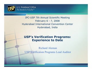 IPC-USP 7th Annual Scientific Meeting
          February 6 - 7, 2008
Hyderabad International Convention Center
            Hyderabad, India



 USP’s Verification Programs:
     Experience to Date

             Richard Aleman
  USP Verification Programs Lead Auditor
 