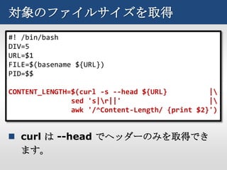 対象のファイルサイズを取得
#! /bin/bash
DIV=5
URL=$1
FILE=$(basename ${URL})
PID=$$

CONTENT_LENGTH=$(curl -s --head ${URL}          |
               sed 's|r||'                     |
               awk '/^Content-Length/ {print $2}')


 curl は --head でヘッダーのみを取得でき
  ます。
 