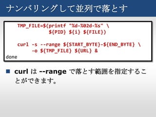 ナンバリングして並列で落とす
       TMP_FILE=$(printf "%d-%02d-%s" 
                  ${PID} ${i} ${FILE})

       curl -s --range ${START_BYTE}-${END_BYTE} 
            -o ${TMP_FILE} ${URL} &
done

 curl は --range で落とす範囲を指定するこ
  とができます。
 