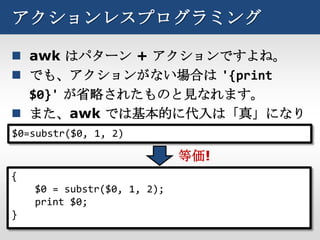 アクションレスプログラミング

 awk はパターン + アクションですよね。
 でも、アクションがない場合は '{print
   $0}' が省略されたものと見なれます。
 また、awk では基本的に代入は「真」になり
   ます。
$0=substr($0, 1, 2)

                             等価!
{
    $0 = substr($0, 1, 2);
    print $0;
}
 