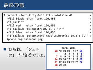 最終形態
$ convert -font Ricty-Bold.ttf -pointsize 40             
  -fill black -draw "text 120,450                        
  "$(cal)""                                            
  -fill red   -draw "text 120,450                        
  "$(cal|awk '$0=substr($0, 1, 2)')""                  
  -fill blue -draw "text 120,450                         
  "$(cal|awk '$0=sprintf("%20s",substr($0,19,2))')""   
  iphone.png calendar.png


 ほらね。「シェル
  芸」でできるでしょ。
 