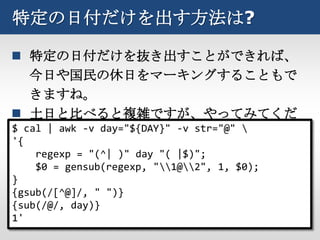 特定の日付だけを出す方法は?

 特定の日付だけを抜き出すことができれば、
   今日や国民の休日をマーキングすることもで
   きますね。
 土日と比べると複雑ですが、やってみてくだ
$ cal | awk -v day="${DAY}" -v str="@" 
   さい。
'{
     regexp = "(^| )" day "( |$)";
     $0 = gensub(regexp, "1@2", 1, $0);
}
{gsub(/[^@]/, " ")}
{sub(/@/, day)}
1'
 