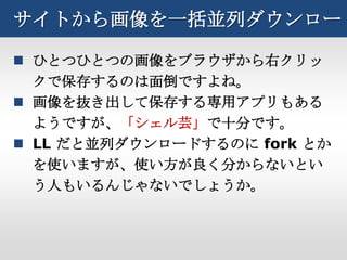 サイトから画像を一括並列ダウンロード

 ひとつひとつの画像をブラウザから右クリッ
  クで保存するのは面倒ですよね。
 画像を抜き出して保存する専用アプリもある
  ようですが、「シェル芸」で十分です。
 LL だと並列ダウンロードするのに fork とか
  を使いますが、使い方が良く分からないとい
  う人もいるんじゃないでしょうか。
 
