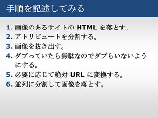 手順を記述してみる

1. 画像のあるサイトの HTML を落とす。
2. アトリビュートを分割する。
3. 画像を抜き出す。
4. ダブっていたら無駄なのでダブらいないよう
   にする。
5. 必要に応じて絶対 URL に変換する。
6. 並列に分割して画像を落とす。
 