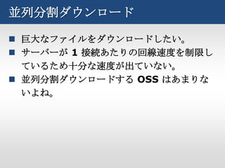 並列分割ダウンロード

 巨大なファイルをダウンロードしたい。
 サーバーが 1 接続あたりの回線速度を制限し
  ているため十分な速度が出ていない。
 並列分割ダウンロードする OSS はあまりな
  いよね。
 