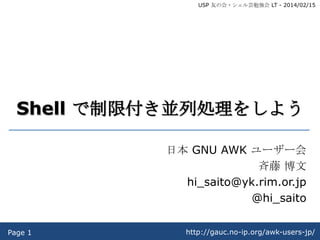 USP 友の会・シェル芸勉強会 LT - 2014/02/15

Shell で制限付き並列処理をしよう
日本 GNU AWK ユーザー会
斉藤 博文
hi_saito@yk.rim.or.jp
@hi_saito
Page 1

http://gauc.no-ip.org/awk-users-jp/

 