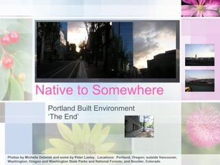 Native to Somewhere Portland Built Environment ‘ The End’ Photos by Michelle Debelak and some by Peter Lasley.  Locations:  Portland, Oregon; outside Vancouver, Washington; Oregon and Washington State Parks and National Forests; and Boulder, Colorado 