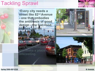 Tackling Sprawl Every city needs a street like 82 nd  Avenue - one that embodies the antithesis of good design - the fast-food, big box, car lot aesthetic. Mind-numbing sameness of big boxes and suburbs show how local uniqueness can make a place interesting. 