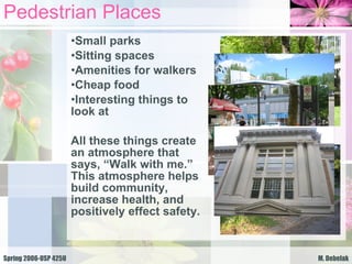 Pedestrian Places Small parks Sitting spaces Amenities for walkers Cheap food Interesting things to look at All these things create an atmosphere that says, “Walk with me.” This atmosphere helps build community, increase health, and positively effect safety. 