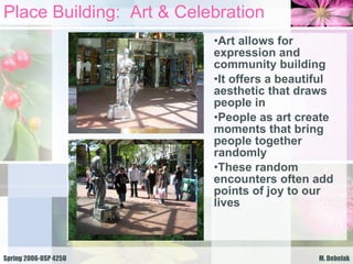 Place Building:  Art & Celebration Art allows for expression and community building It offers a beautiful aesthetic that draws people in People as art create moments that bring people together randomly These random encounters often add points of joy to our lives 