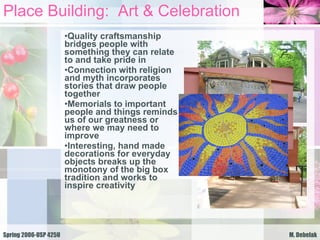 Place Building:  Art & Celebration Quality craftsmanship bridges people with something they can relate to and take pride in Connection with religion and myth incorporates stories that draw people together Memorials to important people and things reminds us of our greatness or where we may need to improve Interesting, hand made decorations for everyday objects breaks up the monotony of the big box tradition and works to inspire creativity  