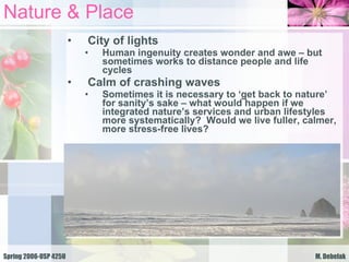 Nature & Place City of lights Human ingenuity creates wonder and awe – but sometimes works to distance people and life cycles Calm of crashing waves Sometimes it is necessary to ‘get back to nature’ for sanity’s sake – what would happen if we integrated nature’s services and urban lifestyles more systematically?  Would we live fuller, calmer, more stress-free lives?  