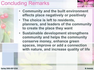 Concluding Remarks Community and the built environment effects place negatively or positively The choice is left to residents, planners, and leaders of the community to create the place they want Sustainable development strengthens community and helps the community conserve money, enhance green spaces, improve or add a connection with nature, and increase quality of life 