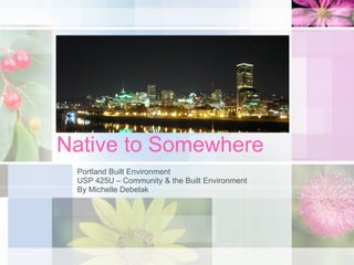 Native to Somewhere Portland Built Environment USP 425U – Community & the Built Environment By Michelle Debelak 