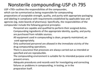Nonsterile compounding-USP ch 795 
USP <795> outlines the responsibilities of the compounder, 
which can be summarized as being responsible for compounding 
preparations of acceptable strength, quality, and purity with appropriate packaging 
and labeling in compliance with requirements established by applicable laws and 
agencies (eg, state boards of pharmacy). Specifically, the responsibilities of the 
compounder include the following general principles: 
Personnel are capable and qualified to perform their assigned duties. 
Compounding ingredients of the appropriate identity, quality, and purity 
are purchased from reliable sources. 
All equipment used in compounding is clean, properly maintained, an 
used appropriately. 
Only authorized personnel are allowed in the immediate vicinity of the 
drug compounding operations. 
There is assurance that processes are always carried out as intended or 
specified and are reproducible. 
The compounding environment is suitable for its intended purpose and to 
prevent errors. 
Adequate procedures and records exist for investigating and correcting 
failures or problems in compounding, in testing, or in the 
preparation itself. 
 