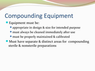 Compounding Equipment 
Equipment must be: 
appropriate in design & size for intended purpose 
must always be cleaned immediately after use 
must be properly maintained & calibrated 
Must have separate & distinct areas for compounding 
sterile & nonsterile preparations 
 