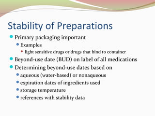 Stability of Preparations 
Primary packaging important 
Examples 
 light sensitive drugs or drugs that bind to container 
Beyond-use date (BUD) on label of all medications 
Determining beyond-use dates based on 
aqueous (water-based) or nonaqueous 
expiration dates of ingredients used 
storage temperature 
references with stability data 
 