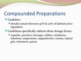 Compounded Preparations 
Guideline: 
should contain between 90% & 110% of labeled active 
ingredient 
Guidelines specifically address these dosage forms: 
capsules, powders, lozenges, tablets, emulsions, 
solutions, suspensions, suppositories, creams, topical 
gels, ointments, pastes 
 