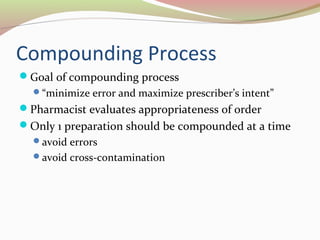 Compounding Process 
Goal of compounding process 
“minimize error and maximize prescriber’s intent” 
Pharmacist evaluates appropriateness of order 
Only 1 preparation should be compounded at a time 
avoid errors 
avoid cross-contamination 
 