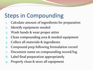 Steps in Compounding 
1. Calculate amount of ingredients for preparation 
2. Identify equipment needed 
3. Wash hands & wear proper attire 
4. Clean compounding area & needed equipment 
5. Collect all materials & ingredients 
6. Compound prep following formulation record 
7. Document name on compounding record/log 
8. Label final preparation appropriately 
9. Properly clean & store all equipment 
 