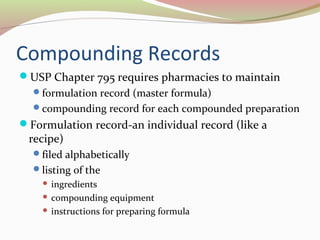Compounding Records 
USP Chapter 795 requires pharmacies to maintain 
formulation record (master formula) 
compounding record for each compounded preparation 
Formulation record-an individual record (like a 
recipe) 
filed alphabetically 
listing of the 
 ingredients 
 compounding equipment 
 instructions for preparing formula 
 