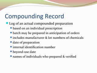 Compounding Record 
Log of an actual compounded preparation 
based on an individual prescription 
batch may be prepared in anticipation of orders 
includes manufacturer & lot numbers of chemicals 
date of preparation 
internal identification number 
beyond-use date 
names of individuals who prepared & verified 
 