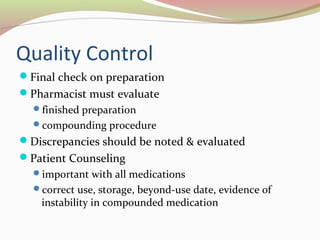 Quality Control 
Final check on preparation 
Pharmacist must evaluate 
finished preparation 
compounding procedure 
Discrepancies should be noted & evaluated 
Patient Counseling 
important with all medications 
correct use, storage, beyond-use date, evidence of 
instability in compounded medication 
 