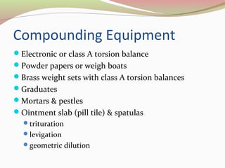 Compounding Equipment 
Electronic or class A torsion balance 
Powder papers or weigh boats 
Brass weight sets with class A torsion balances 
Graduates 
Mortars & pestles 
Ointment slab (pill tile) & spatulas 
trituration 
levigation 
geometric dilution 
 