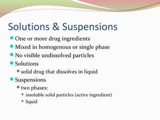 Solutions & Suspensions 
One or more drug ingredients 
Mixed in homogenous or single phase 
No visible undissolved particles 
Solutions 
solid drug that dissolves in liquid 
Suspensions 
two phases: 
 insoluble solid particles (active ingredient) 
 liquid 
 
