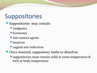 Suppositories 
Suppositories may contain 
analgesics 
hormones 
anti-nausea agents 
laxatives 
vaginal anti-infectives 
Once inserted, suppository melts or dissolves 
suppositories must remain solid at room temperature & 
melt at body temperature 
 