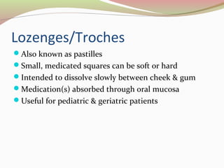 Lozenges/Troches 
Also known as pastilles 
Small, medicated squares can be soft or hard 
Intended to dissolve slowly between cheek & gum 
Medication(s) absorbed through oral mucosa 
Useful for pediatric & geriatric patients 
 