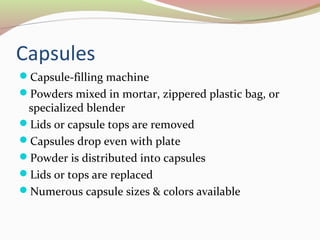 Capsules 
Capsule-filling machine 
Powders mixed in mortar, zippered plastic bag, or 
specialized blender 
Lids or capsule tops are removed 
Capsules drop even with plate 
Powder is distributed into capsules 
Lids or tops are replaced 
Numerous capsule sizes & colors available 
 