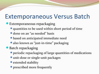 Extemporaneous Versus Batch 
Extemporaneous repackaging 
quantities to be used within short period of time 
done on an “as needed” basis 
based on anticipated immediate need 
also known as “just-in-time” packaging 
Batch repackaging 
periodic repackaging of large quantities of medications 
unit-dose or single-unit packages 
extended stability 
prescribed more frequently 
 