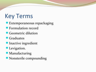 Key Terms 
Extemporaneous repackaging 
Formulation record 
Geometric dilution 
Graduates 
Inactive ingredient 
Levigation. 
Manufacturing 
Nonsterile compounding 
 