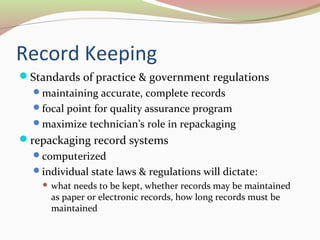 Record Keeping 
Standards of practice & government regulations 
maintaining accurate, complete records 
focal point for quality assurance program 
maximize technician’s role in repackaging 
repackaging record systems 
computerized 
individual state laws & regulations will dictate: 
 what needs to be kept, whether records may be maintained 
as paper or electronic records, how long records must be 
maintained 
 