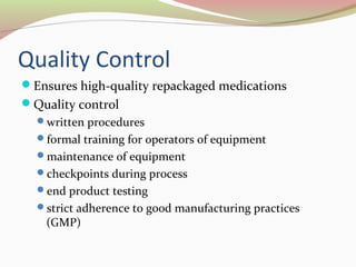 Quality Control 
Ensures high-quality repackaged medications 
Quality control 
written procedures 
formal training for operators of equipment 
maintenance of equipment 
checkpoints during process 
end product testing 
strict adherence to good manufacturing practices 
(GMP) 
 