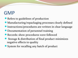 GMP 
Refers to guidelines of production 
Manufacturing/repackaging processes clearly defined 
Instructions/procedures are written in clear language 
Documentation of personnel training 
Records: show procedures were followed 
 Storage & distribution of final product minimizes 
negative effects to quality 
System for recalling any batch of product 
 