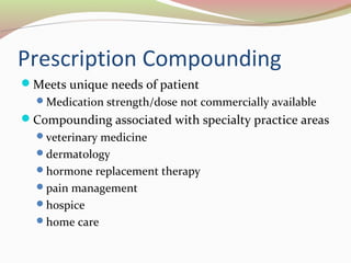 Prescription Compounding 
Meets unique needs of patient 
Medication strength/dose not commercially available 
Compounding associated with specialty practice areas 
veterinary medicine 
dermatology 
hormone replacement therapy 
pain management 
hospice 
home care 
 