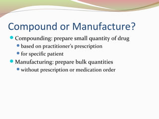 Compound or Manufacture? 
Compounding: prepare small quantity of drug 
based on practitioner’s prescription 
for specific patient 
Manufacturing: prepare bulk quantities 
without prescription or medication order 
 