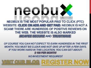 NEOBUX IS THE MOST POPULAR PAID TO CLICK (PTC)
WEBSITE: CLICK ON ADS AND GET PAID. NEOBUX IS NOT A
SCAM! THERE ARE HUNDREDS OF POSITIVE REVIEWS ON
THE WEB. THE WEBSITE IS ALSO MARKED
MCAFEE SECURE AND TRUSTWAVE.
OF COURSE YOU CAN NOT EXPECT TO EARN HUNDREDS IN THE FIRST
MONTH. YOU MUST BE CLEAR AND NOT GIVE UPAFTER A FEW DAYS.
IF YOU WORK HARD IN THIS LOCATION, YOU CAN GET ABOUT:
$ 100 PER MONTH!
NO INVESTMENT REQUIRED!
 