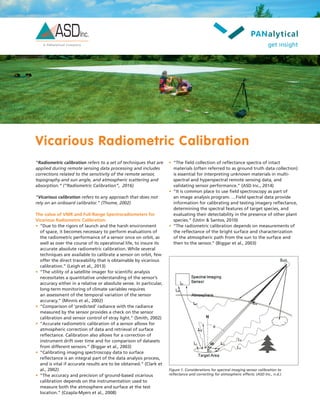 Vicarious Radiometric Calibration
“Radiometric calibration refers to a set of techniques that are
applied during remote sensing data processing and includes
corrections related to the sensitivity of the remote sensor,
topography and sun angle, and atmospheric scattering and
absorption.” (“Radiometric Calibration”, 2016)
“Vicarious calibration refers to any approach that does not
rely on an onboard calibrator.” (Thome, 2002)
The value of VNIR and Full-Range Spectroradiometers for
Vicarious Radiometric Calibration:
•	 “Due to the rigors of launch and the harsh environment
of space, it becomes necessary to perform evaluations of
the radiometric performance of a sensor once on orbit, as
well as over the course of its operational life, to insure its
accurate absolute radiometric calibration. While several
techniques are available to calibrate a sensor on orbit, few
offer the direct traceability that is obtainable by vicarious
calibration.” (Leigh et al., 2013)
•	 “The utility of a satellite imager for scientific analysis
necessitates a quantitative understanding of the sensor’s
accuracy either in a relative or absolute sense. In particular,
long-term monitoring of climate variables requires
an assessment of the temporal variation of the sensor
accuracy.” (Minnis et al., 2002)
•	 “Comparison of ‘predicted’ radiance with the radiance
measured by the sensor provides a check on the sensor
calibration and sensor control of stray light.” (Smith, 2002)
•	 “Accurate radiometric calibration of a sensor allows for
atmospheric correction of data and retrieval of surface
reflectance. Calibration also allows for a correction of
instrument drift over time and for comparison of datasets
from different sensors.” (Biggar et al., 2003)
•	 “Calibrating imaging spectroscopy data to surface
reflectance is an integral part of the data analysis process,
and is vital if accurate results are to be obtained.” (Clark et
al., 2002)
•	 “The accuracy and precision of ground-based vicarious
calibration depends on the instrumentation used to
measure both the atmosphere and surface at the test
location.” (Czapla-Myers et al., 2008)
Figure 1. Considerations for spectral imaging sensor calibration to
reflectance and correcting for atmospheric effects. (ASD Inc., n.d.)
•	 “The field collection of reflectance spectra of intact
materials (often referred to as ground truth data collection)
is essential for interpreting unknown materials in multi-
spectral and hyperspectral remote sensing data, and
validating sensor performance.” (ASD Inc., 2014)
•	 “It is common place to use field spectroscopy as part of
an image analysis program. …Field spectral data provide
information for calibrating and testing imagery reflectance,
determining the spectral features of target species, and
evaluating their detectability in the presence of other plant
species.” (Ustin & Santos, 2010)
•	 “The radiometric calibration depends on measurements of
the reflectance of the bright surface and characterization
of the atmospheric path from the sun to the surface and
then to the sensor.” (Biggar et al., 2003)
 