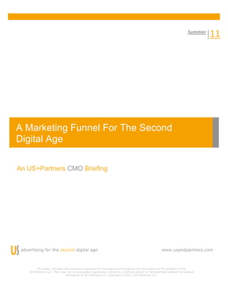 Summer 
                                                                                                                                    11    




A Marketing Funnel For The Second
Digital Age 

An US+Partners CMO Briefing




 advertising for the second digital age                                                                www.usandpartners.com



         The ideas, concepts and processes expressed on this page and throughout this document are the property of the
     US+Partners LLC. They may not be duplicated, reproduced, stored in a retrieval system or retransmitted without the express
                              permission of US+Partners LLC. Copyright © 2011, US+Partners LLC.
 