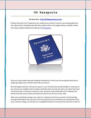 US Passports
_____________________________________________________________________________________

                             By Kush Josh - http://DFWpassportvisa.com

Perhaps those with a lot of experience are usually the worst when it comes to assuming people know
more about what is being discussed than they really do know. Just imagine taking a complete newbie
and trying to explain absolutely everything on US Passports .




There are certain advertising and marketing methods that so many have the wrong idea about due to
people spreading rumors and false information on the net.

Even full length articles do not have the space to cover the basics that would be helpful or necessary for
you to know. You would be smart to always remember what you have just read so you will at least have
a hunch that there is still more to discover. If you are about to get started with your marketing, then
look hard at what you have done and need to do and be sure you have all you need.

When you are thinking of taking a nice vacation, or pleasure excursion, you need to start by packing
some good information into your brain. The more prepared you are, the better your experience will be.
If you continue reading, you will discover a handpicked selection of travel tips that will make it easier for
 