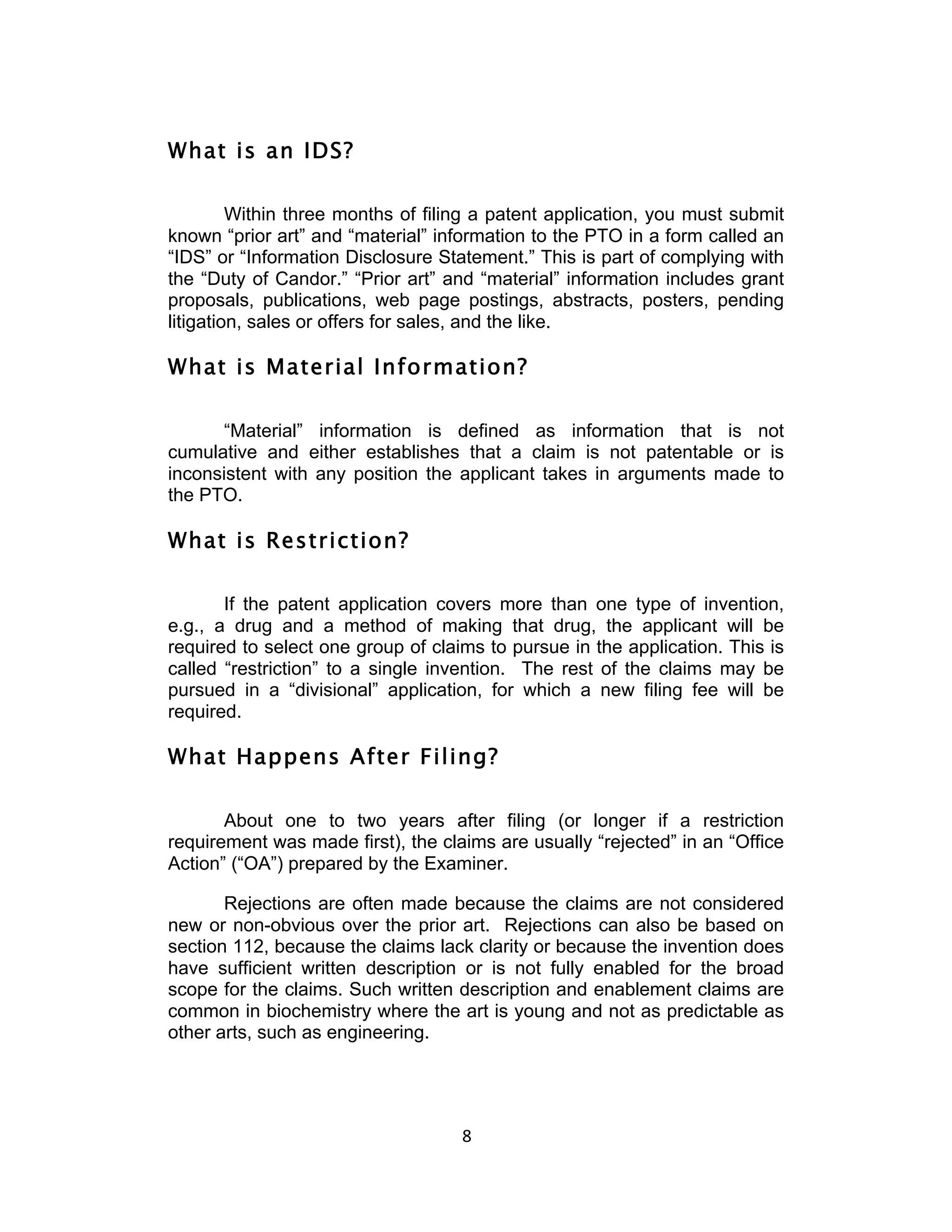 What is an IDS?

         Within three months of filing a patent application, you must submit
known “prior art” and “material” information to the PTO in a form called an
“IDS” or “Information Disclosure Statement.” This is part of complying with
the “Duty of Candor.” “Prior art” and “material” information includes grant
proposals, publications, web page postings, abstracts, posters, pending
litigation, sales or offers for sales, and the like.

What is Material Information?

      “Material” information is defined as information that is not
cumulative and either establishes that a claim is not patentable or is
inconsistent with any position the applicant takes in arguments made to
the PTO.

What is Restriction?

       If the patent application covers more than one type of invention,
e.g., a drug and a method of making that drug, the applicant will be
required to select one group of claims to pursue in the application. This is
called “restriction” to a single invention. The rest of the claims may be
pursued in a “divisional” application, for which a new filing fee will be
required.

What Happens After Filing?

       About one to two years after filing (or longer if a restriction
requirement was made first), the claims are usually “rejected” in an “Office
Action” (“OA”) prepared by the Examiner.

       Rejections are often made because the claims are not considered
new or non-obvious over the prior art. Rejections can also be based on
section 112, because the claims lack clarity or because the invention does
have sufficient written description or is not fully enabled for the broad
scope for the claims. Such written description and enablement claims are
common in biochemistry where the art is young and not as predictable as
other arts, such as engineering.




                                    8	
  
 