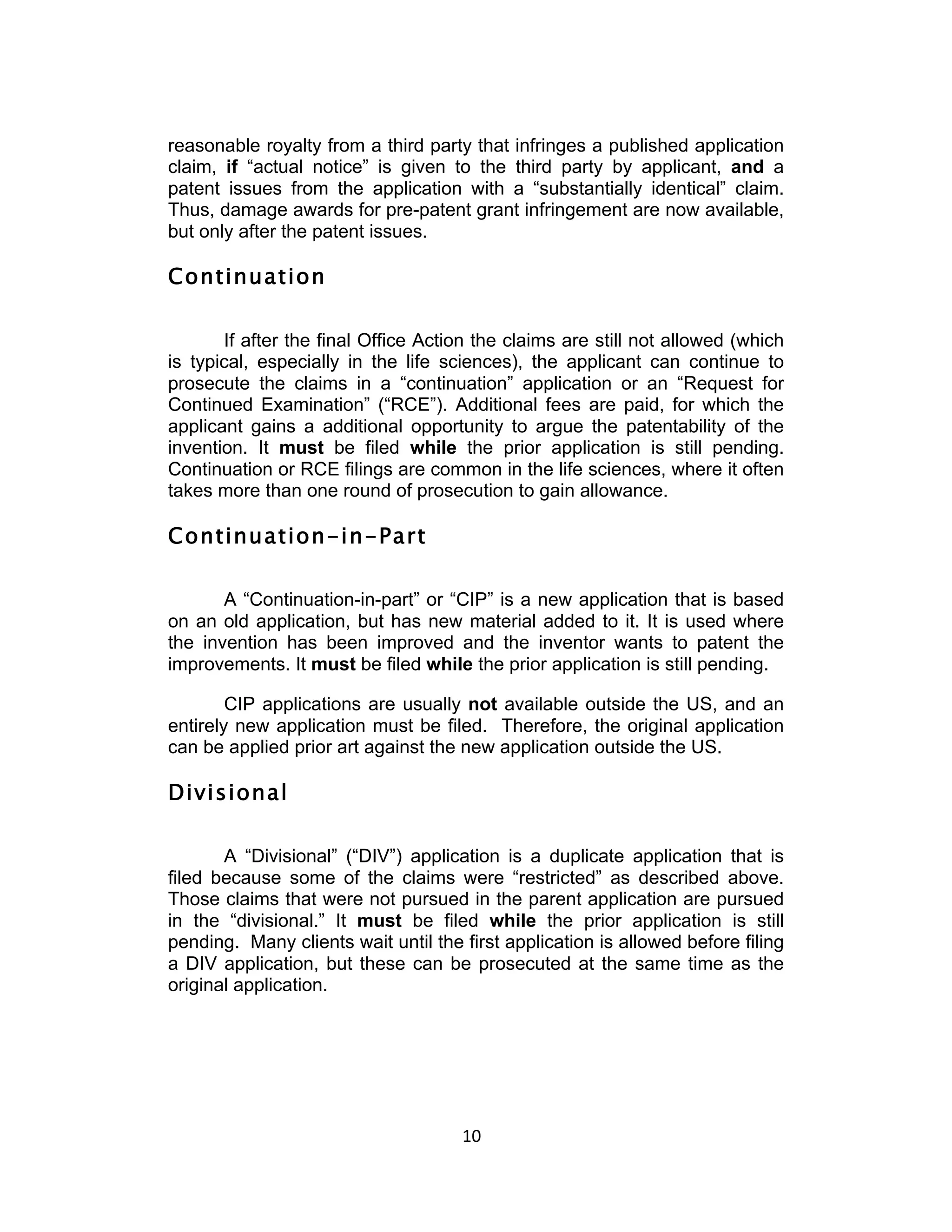 reasonable royalty from a third party that infringes a published application
claim, if “actual notice” is given to the third party by applicant, and a
patent issues from the application with a “substantially identical” claim.
Thus, damage awards for pre-patent grant infringement are now available,
but only after the patent issues.

Continuation

       If after the final Office Action the claims are still not allowed (which
is typical, especially in the life sciences), the applicant can continue to
prosecute the claims in a “continuation” application or an “Request for
Continued Examination” (“RCE”). Additional fees are paid, for which the
applicant gains a additional opportunity to argue the patentability of the
invention. It must be filed while the prior application is still pending.
Continuation or RCE filings are common in the life sciences, where it often
takes more than one round of prosecution to gain allowance.

Continuation-in-Part

       A “Continuation-in-part” or “CIP” is a new application that is based
on an old application, but has new material added to it. It is used where
the invention has been improved and the inventor wants to patent the
improvements. It must be filed while the prior application is still pending.

        CIP applications are usually not available outside the US, and an
entirely new application must be filed. Therefore, the original application
can be applied prior art against the new application outside the US.

Divisional

       A “Divisional” (“DIV”) application is a duplicate application that is
filed because some of the claims were “restricted” as described above.
Those claims that were not pursued in the parent application are pursued
in the “divisional.” It must be filed while the prior application is still
pending. Many clients wait until the first application is allowed before filing
a DIV application, but these can be prosecuted at the same time as the
original application.




                                     10	
  
 