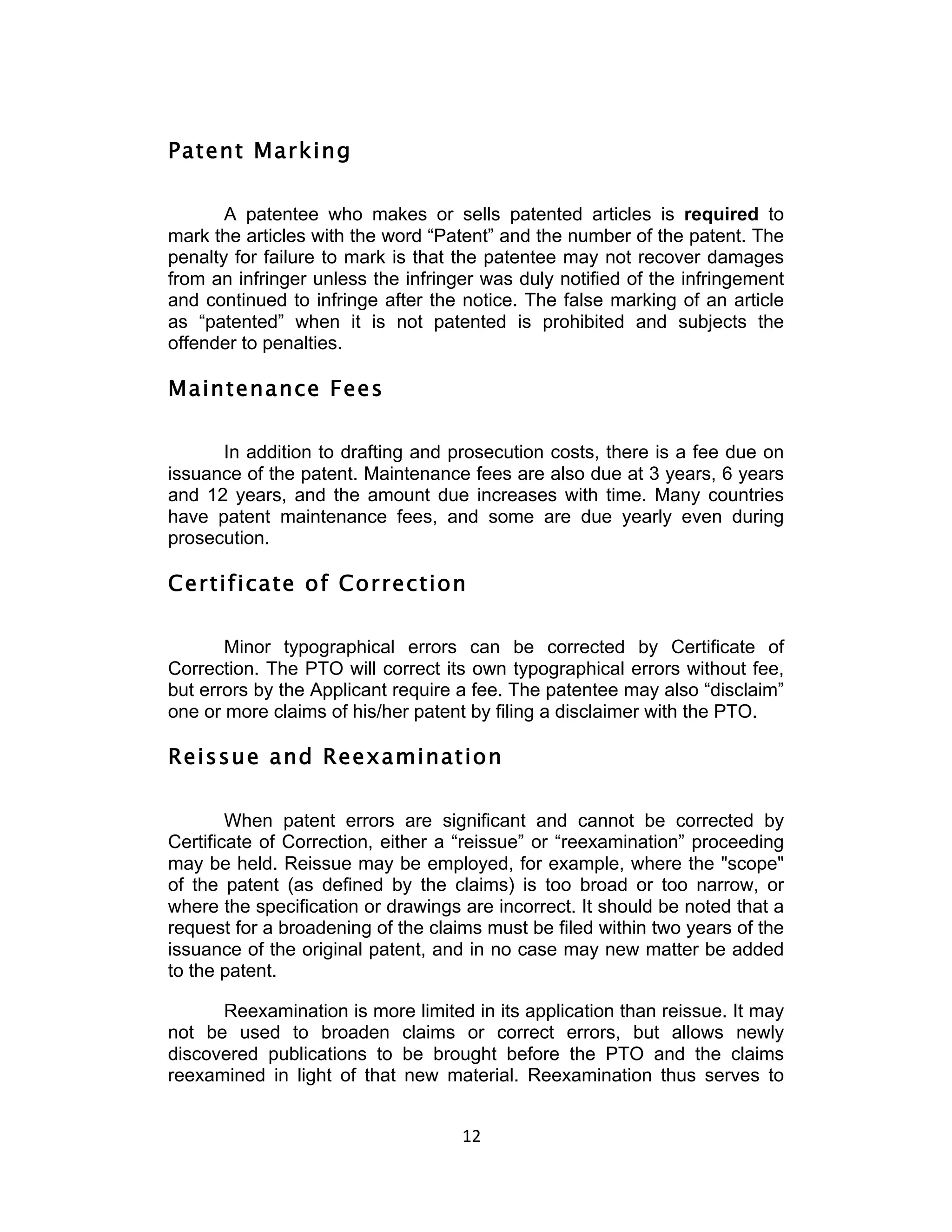 Patent Marking

       A patentee who makes or sells patented articles is required to
mark the articles with the word “Patent” and the number of the patent. The
penalty for failure to mark is that the patentee may not recover damages
from an infringer unless the infringer was duly notified of the infringement
and continued to infringe after the notice. The false marking of an article
as “patented” when it is not patented is prohibited and subjects the
offender to penalties.

Maintenance Fees

      In addition to drafting and prosecution costs, there is a fee due on
issuance of the patent. Maintenance fees are also due at 3 years, 6 years
and 12 years, and the amount due increases with time. Many countries
have patent maintenance fees, and some are due yearly even during
prosecution.

Certificate of Correction

       Minor typographical errors can be corrected by Certificate of
Correction. The PTO will correct its own typographical errors without fee,
but errors by the Applicant require a fee. The patentee may also “disclaim”
one or more claims of his/her patent by filing a disclaimer with the PTO.

Reissue and Reexamination

        When patent errors are significant and cannot be corrected by
Certificate of Correction, either a “reissue” or “reexamination” proceeding
may be held. Reissue may be employed, for example, where the "scope"
of the patent (as defined by the claims) is too broad or too narrow, or
where the specification or drawings are incorrect. It should be noted that a
request for a broadening of the claims must be filed within two years of the
issuance of the original patent, and in no case may new matter be added
to the patent.

      Reexamination is more limited in its application than reissue. It may
not be used to broaden claims or correct errors, but allows newly
discovered publications to be brought before the PTO and the claims
reexamined in light of that new material. Reexamination thus serves to


                                    12	
  
 