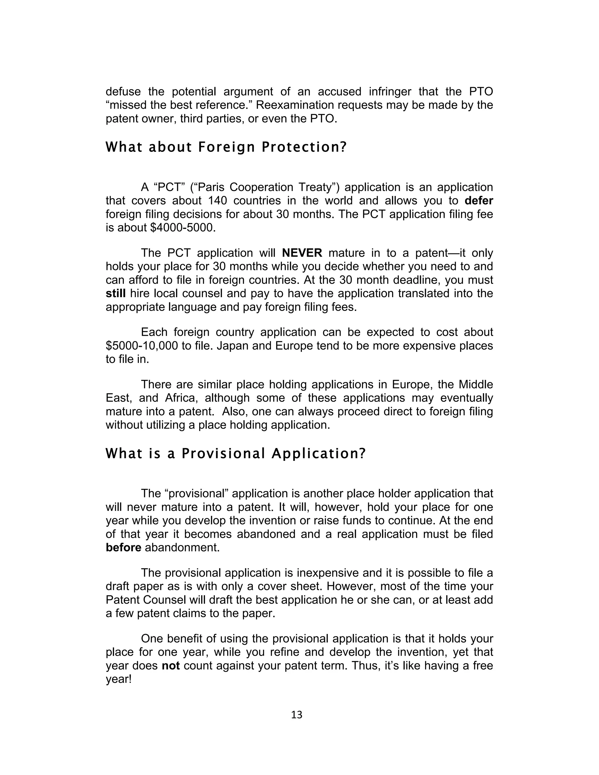defuse the potential argument of an accused infringer that the PTO
“missed the best reference.” Reexamination requests may be made by the
patent owner, third parties, or even the PTO.

What about Foreign Protection?

       A “PCT” (“Paris Cooperation Treaty”) application is an application
that covers about 140 countries in the world and allows you to defer
foreign filing decisions for about 30 months. The PCT application filing fee
is about $4000-5000.

        The PCT application will NEVER mature in to a patent—it only
holds your place for 30 months while you decide whether you need to and
can afford to file in foreign countries. At the 30 month deadline, you must
still hire local counsel and pay to have the application translated into the
appropriate language and pay foreign filing fees.

         Each foreign country application can be expected to cost about
$5000-10,000 to file. Japan and Europe tend to be more expensive places
to file in.

      There are similar place holding applications in Europe, the Middle
East, and Africa, although some of these applications may eventually
mature into a patent. Also, one can always proceed direct to foreign filing
without utilizing a place holding application.

What is a Provisional Application?

       The “provisional” application is another place holder application that
will never mature into a patent. It will, however, hold your place for one
year while you develop the invention or raise funds to continue. At the end
of that year it becomes abandoned and a real application must be filed
before abandonment.

       The provisional application is inexpensive and it is possible to file a
draft paper as is with only a cover sheet. However, most of the time your
Patent Counsel will draft the best application he or she can, or at least add
a few patent claims to the paper.

       One benefit of using the provisional application is that it holds your
place for one year, while you refine and develop the invention, yet that
year does not count against your patent term. Thus, it’s like having a free
year!


                                     13	
  
 