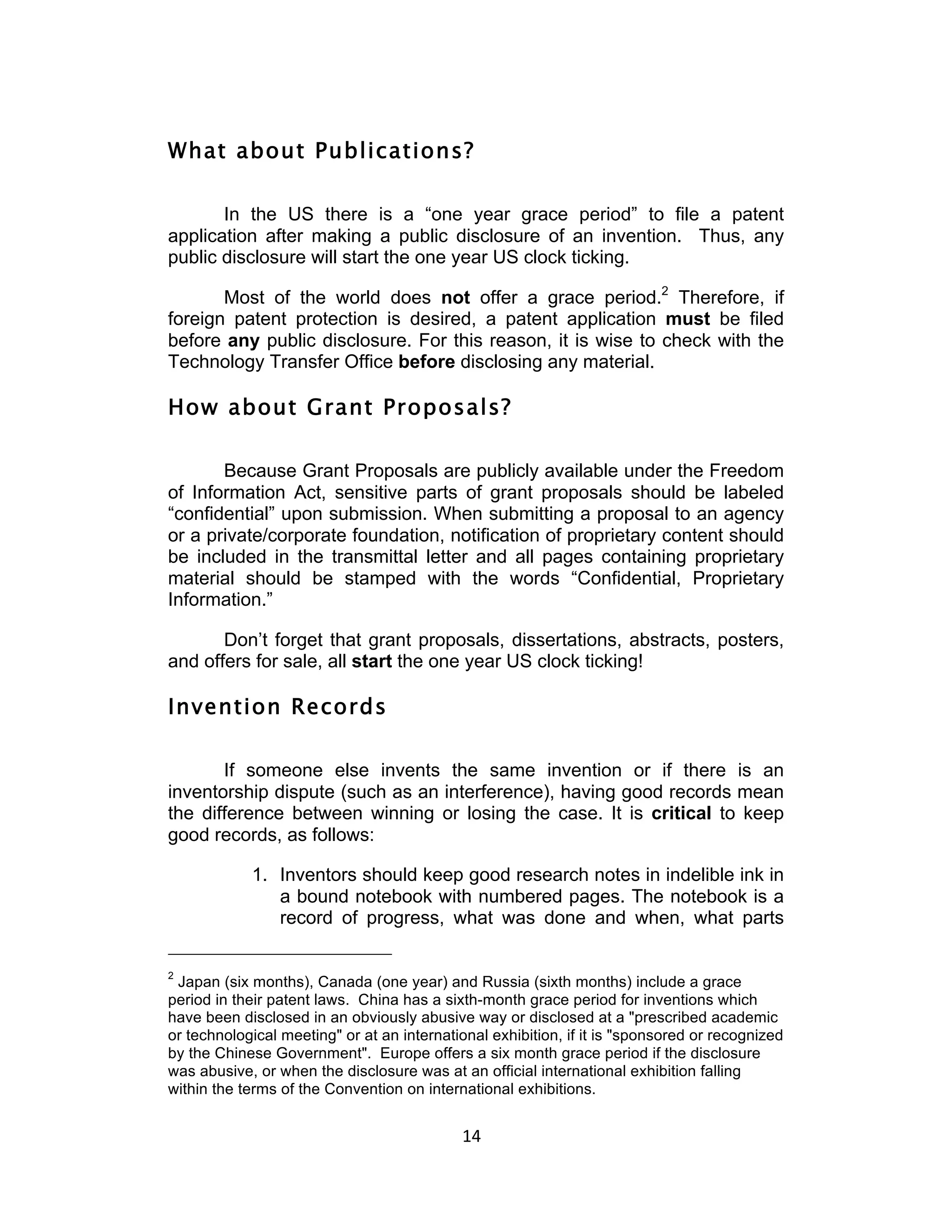 What about Publications?

       In the US there is a “one year grace period” to file a patent
application after making a public disclosure of an invention. Thus, any
public disclosure will start the one year US clock ticking.

       Most of the world does not offer a grace period.2 Therefore, if
foreign patent protection is desired, a patent application must be filed
before any public disclosure. For this reason, it is wise to check with the
Technology Transfer Office before disclosing any material.

How about Grant Proposals?

       Because Grant Proposals are publicly available under the Freedom
of Information Act, sensitive parts of grant proposals should be labeled
“confidential” upon submission. When submitting a proposal to an agency
or a private/corporate foundation, notification of proprietary content should
be included in the transmittal letter and all pages containing proprietary
material should be stamped with the words “Confidential, Proprietary
Information.”

       Don’t forget that grant proposals, dissertations, abstracts, posters,
and offers for sale, all start the one year US clock ticking!

Invention Records

       If someone else invents the same invention or if there is an
inventorship dispute (such as an interference), having good records mean
the difference between winning or losing the case. It is critical to keep
good records, as follows:

            1. Inventors should keep good research notes in indelible ink in
               a bound notebook with numbered pages. The notebook is a
               record of progress, what was done and when, what parts

2
 Japan (six months), Canada (one year) and Russia (sixth months) include a grace
period in their patent laws. China has a sixth-month grace period for inventions which
have been disclosed in an obviously abusive way or disclosed at a "prescribed academic
or technological meeting" or at an international exhibition, if it is "sponsored or recognized
by the Chinese Government". Europe offers a six month grace period if the disclosure
was abusive, or when the disclosure was at an official international exhibition falling
within the terms of the Convention on international exhibitions.


                                            14	
  
 