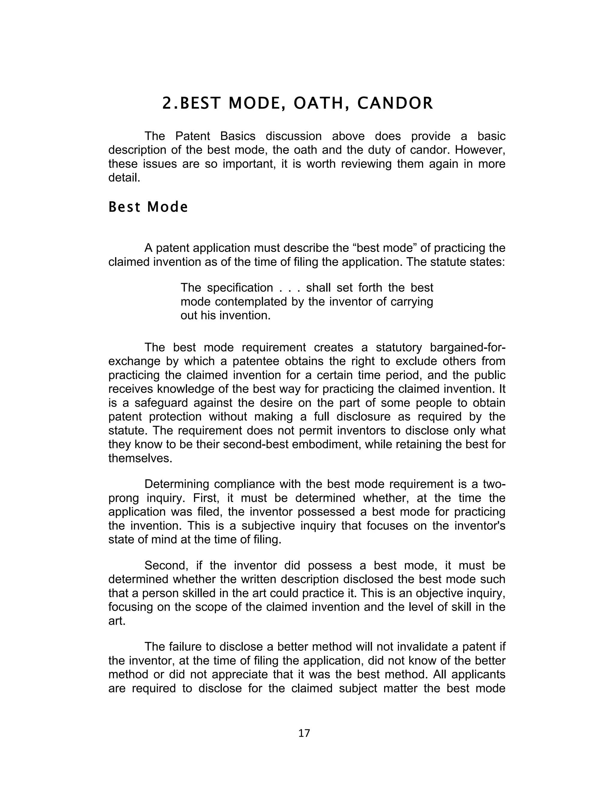 2. BEST MODE, OATH, CANDOR
        The Patent Basics discussion above does provide a basic
description of the best mode, the oath and the duty of candor. However,
these issues are so important, it is worth reviewing them again in more
detail.

Best Mode

      A patent application must describe the “best mode” of practicing the
claimed invention as of the time of filing the application. The statute states:

              The specification . . . shall set forth the best
              mode contemplated by the inventor of carrying
              out his invention.

       The best mode requirement creates a statutory bargained-for-
exchange by which a patentee obtains the right to exclude others from
practicing the claimed invention for a certain time period, and the public
receives knowledge of the best way for practicing the claimed invention. It
is a safeguard against the desire on the part of some people to obtain
patent protection without making a full disclosure as required by the
statute. The requirement does not permit inventors to disclose only what
they know to be their second-best embodiment, while retaining the best for
themselves.

       Determining compliance with the best mode requirement is a two-
prong inquiry. First, it must be determined whether, at the time the
application was filed, the inventor possessed a best mode for practicing
the invention. This is a subjective inquiry that focuses on the inventor's
state of mind at the time of filing.

       Second, if the inventor did possess a best mode, it must be
determined whether the written description disclosed the best mode such
that a person skilled in the art could practice it. This is an objective inquiry,
focusing on the scope of the claimed invention and the level of skill in the
art.

       The failure to disclose a better method will not invalidate a patent if
the inventor, at the time of filing the application, did not know of the better
method or did not appreciate that it was the best method. All applicants
are required to disclose for the claimed subject matter the best mode


                                      17	
  
 